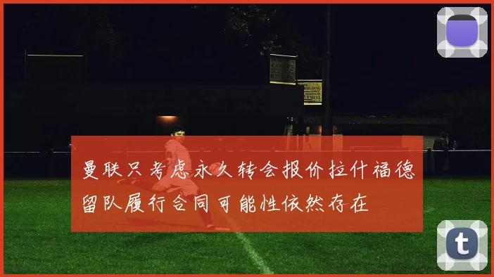 曼联只考虑永久转会报价拉什福德留队履行合同可能性依然存在