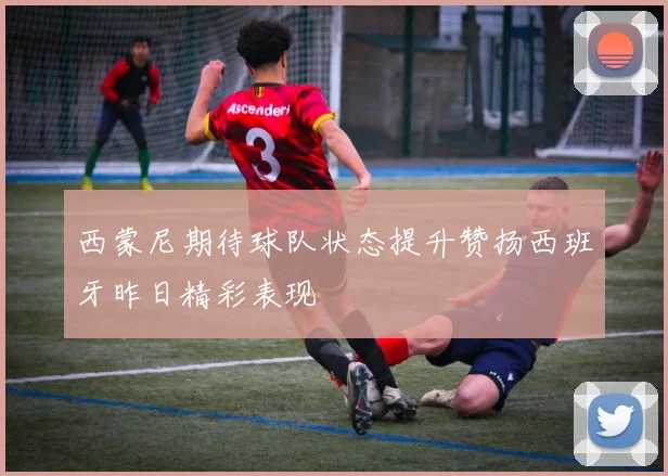 西蒙尼期待球队状态提升赞扬西班牙昨日精彩表现