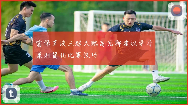 富保罗谈三球天赋高无聊建议学习康利简化比赛技巧