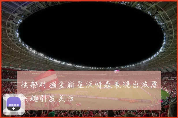 快船对掘金新星沃特森表现出浓厚兴趣引发关注