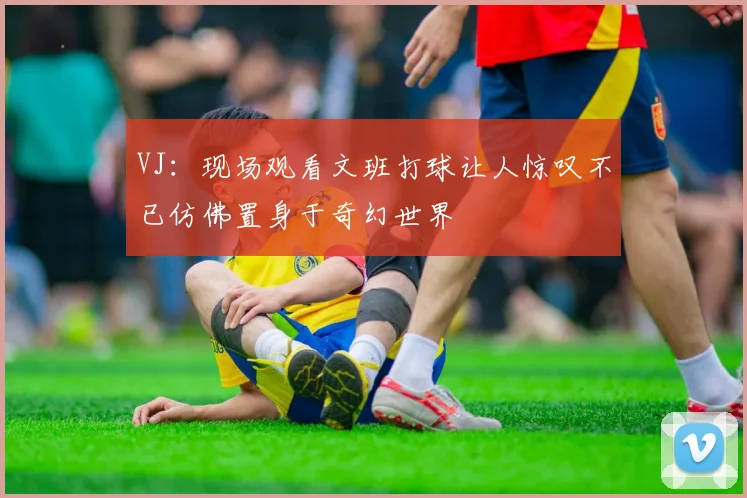 VJ：现场观看文班打球让人惊叹不已仿佛置身于奇幻世界