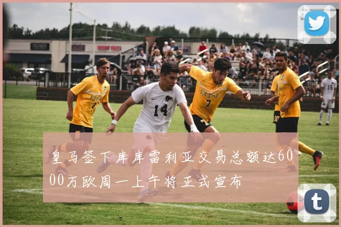 皇马签下库库雷利亚交易总额达6000万欧周一上午将正式宣布