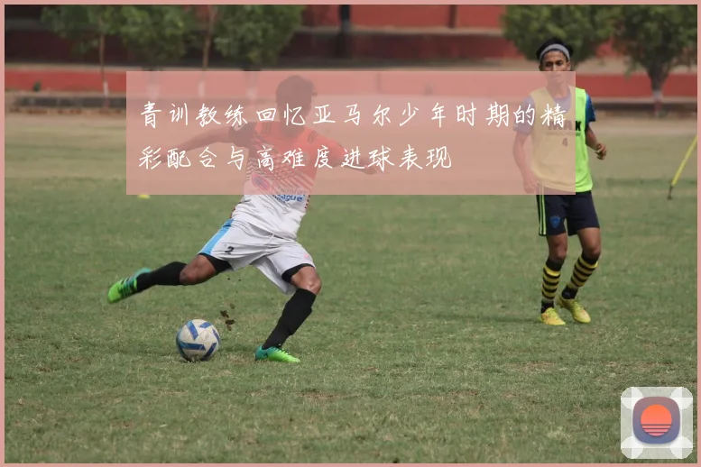 青训教练回忆亚马尔少年时期的精彩配合与高难度进球表现