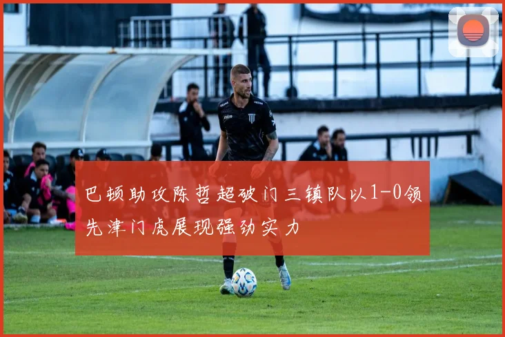 巴顿助攻陈哲超破门三镇队以1-0领先津门虎展现强劲实力
