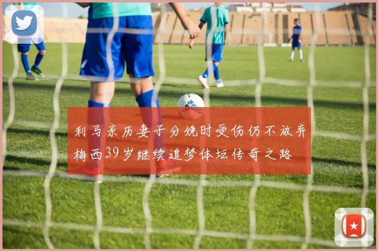 利马亲历妻子分娩时受伤仍不放弃梅西39岁继续追梦体坛传奇之路