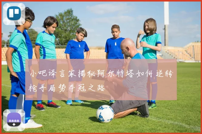 小吧译言家揭秘阿尔特塔如何逆转枪手局势夺冠之路