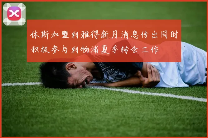 休斯加盟利雅得新月消息传出同时积极参与利物浦夏季转会工作