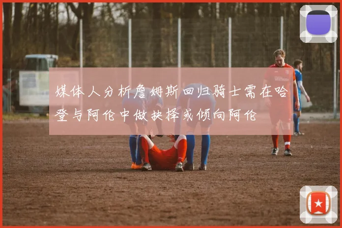 媒体人分析詹姆斯回归骑士需在哈登与阿伦中做抉择或倾向阿伦