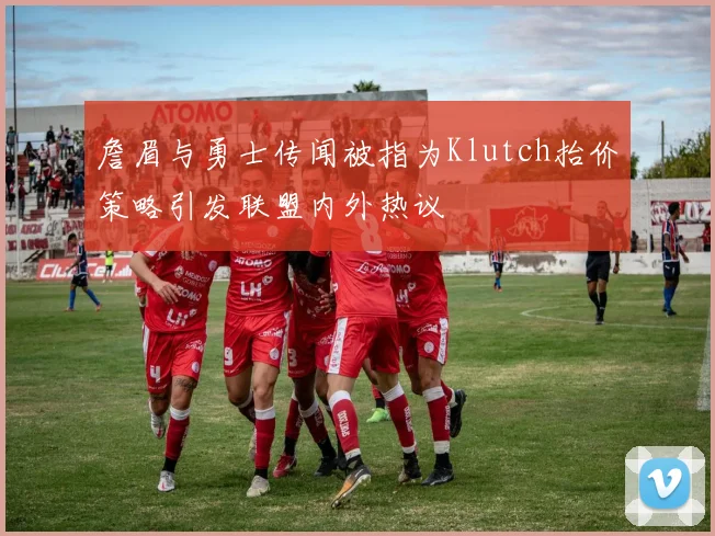 詹眉与勇士传闻被指为Klutch抬价策略引发联盟内外热议
