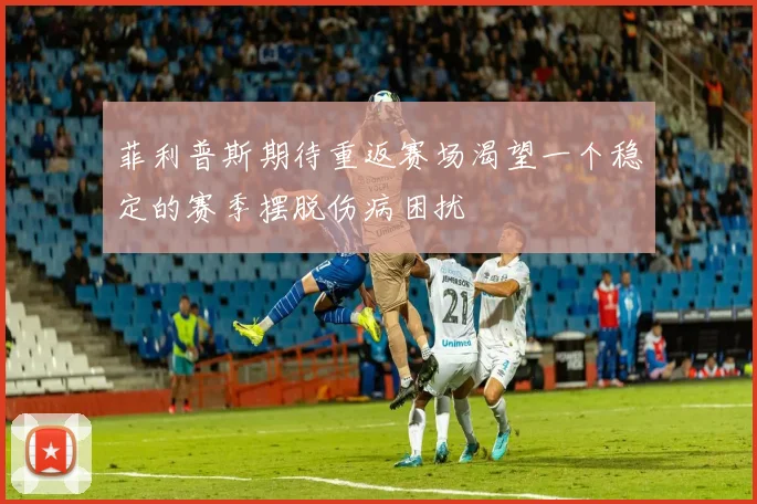 菲利普斯期待重返赛场渴望一个稳定的赛季摆脱伤病困扰