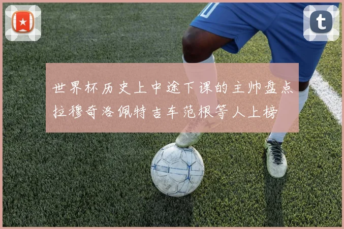 世界杯历史上中途下课的主帅盘点拉穆奇洛佩特吉车范根等人上榜
