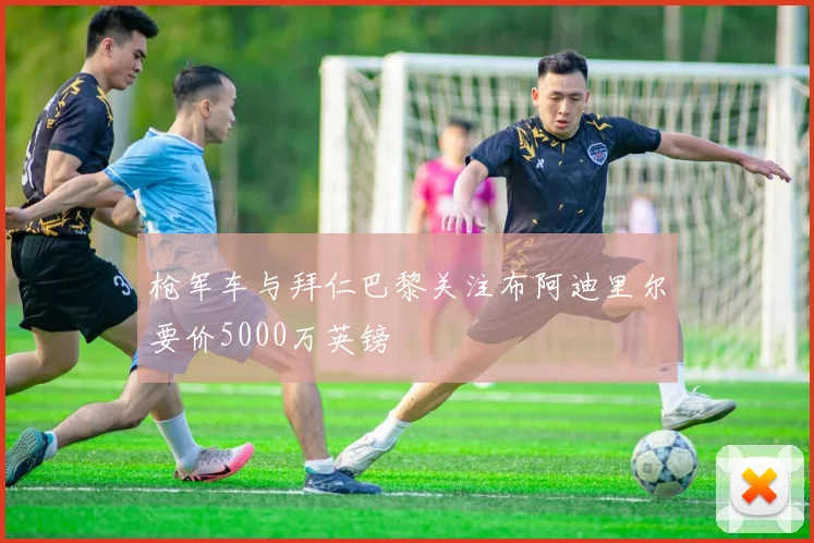 枪军车与拜仁巴黎关注布阿迪里尔要价5000万英镑