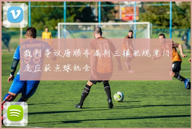 裁判争议唐顺齐漏判三镇犯规津门虎应获点球机会