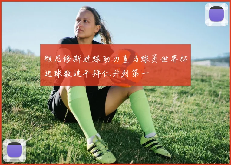 维尼修斯进球助力皇马球员世界杯进球数追平拜仁并列第一