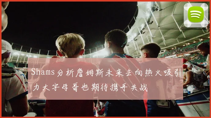 Shams分析詹姆斯未来去向热火吸引力大字母哥也期待携手共战
