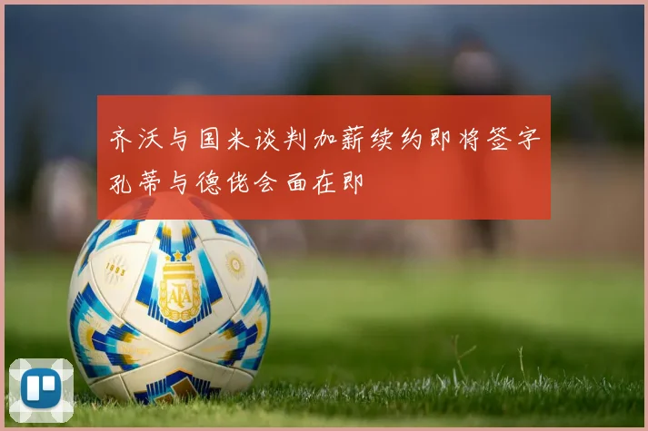 齐沃与国米谈判加薪续约即将签字孔蒂与德佬会面在即