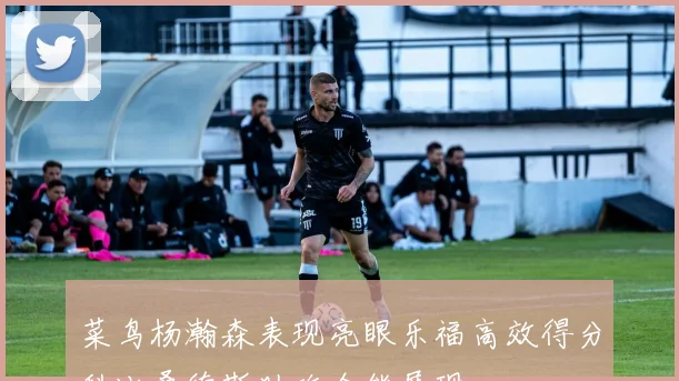 菜鸟杨瀚森表现亮眼乐福高效得分科比桑德斯助攻全能展现