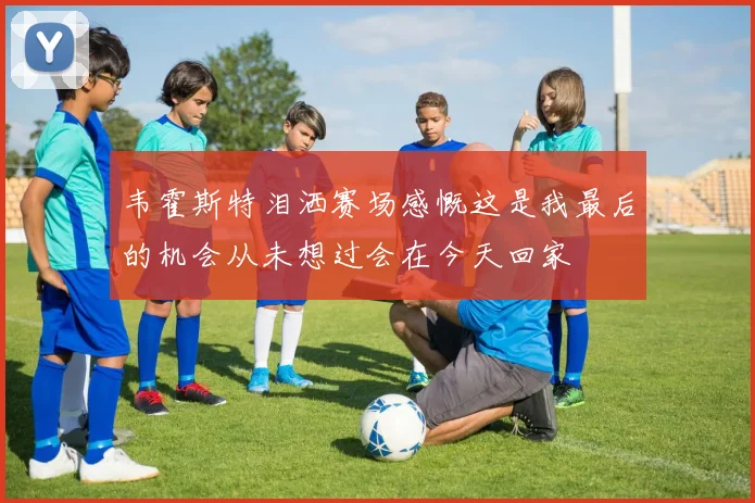 韦霍斯特泪洒赛场感慨这是我最后的机会从未想过会在今天回家