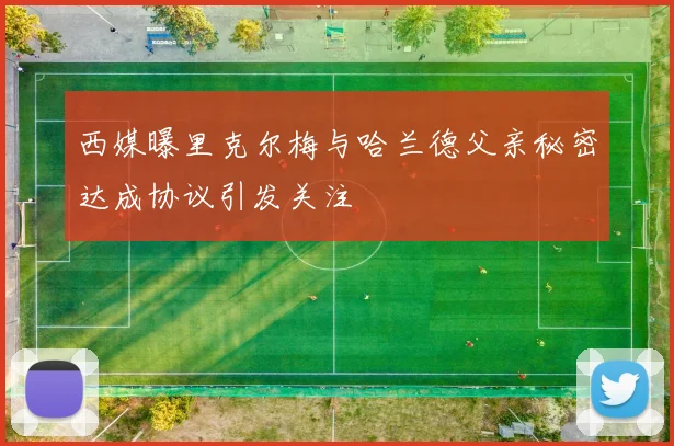 西媒曝里克尔梅与哈兰德父亲秘密达成协议引发关注