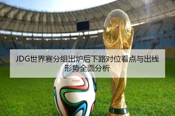 JDG世界赛分组出炉后下路对位看点与出线形势全面分析